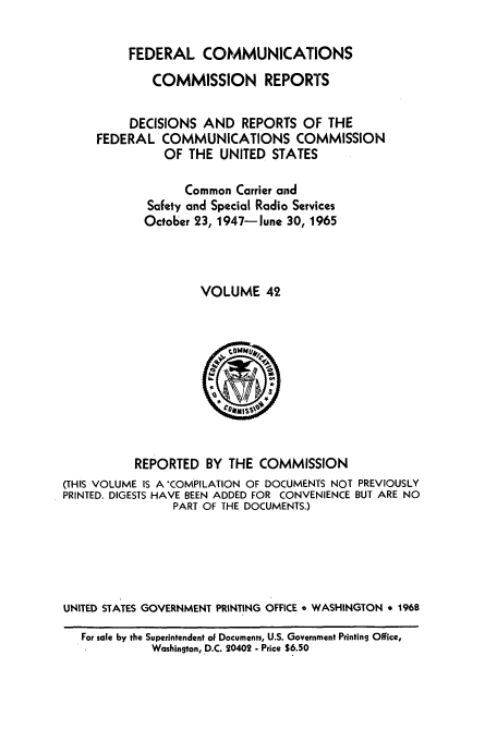 handle is hein.usfed/fccrepfs0042 and id is 1 raw text is: FEDERAL COMMUNICATIONS
COMMISSION REPORTS
DECISIONS AND REPORTS OF THE
FEDERAL COMMUNICATIONS COMMISSION
OF THE UNITED STATES
Common Carrier and
Safety and Special Radio Services
October 23, 1947- lune 30, 1965
VOLUME 42

REPORTED BY THE COMMISSION
(THIS VOLUME IS A COMPILATION OF DOCUMENTS NOT PREVIOUSLY
PRINTED. DIGESTS HAVE BEEN ADDED FOR CONVENIENCE BUT ARE NO
PART OF THE DOCUMENTS.)
UNITED STATES GOVERNMENT PRINTING OFFICE * WASHINGTON * 1968
For sale by the Superintendent oF Documents, U.S. Government Printing Office,
Washington, D.C. 20402 - Price $6.50


