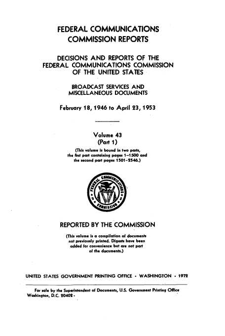 handle is hein.usfed/fccrepfs0043 and id is 1 raw text is: FEDERAL COMMUNICATIONS
COMMISSION REPORTS
DECISIONS AND REPORTS OF THE
FEDERAL COMMUNICATIONS COMMISSION
OF THE UNITED STATES
BROADCAST SERVICES AND
MISCELLANEOUS DOCUMENTS
February 18, 1946 to April 23, 1953
Volume 43
(Part 1)
(This volume is bound in two parts,
the Arst part containing pages 1-1500 and
the second part pages 1501-2546.)

REPORTED BY THE COMMISSION
(This volume is a compilation of documents
not previously printed. Digests have been
added for convenience but are not part
of the documents.)
UNITED STATES GOVERNMENT PRINTING OFFICE - WASHINGTON  1972
For sale by the Superintendent of Documents, U.S. Government Printing Office
Washington, D.C. 20402-



