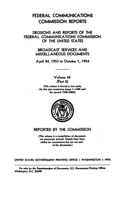 handle is hein.usfed/fccrepfs0044 and id is 1 raw text is: FEDERAL COMMUNICATIONS
COMMISSION REPORTS
DECISIONS AND REPORTS OF THE
FEDERAL COMMUNICATIONS COMMISSION
OF THE UNITED STATES
BROADCAST SERVICES AND
MISCELLANEOUS DOCUMENTS
April 24,1953 to October 1, 1954
Volume 43
(Part 2)
(This volume is bound in two parts,
the first part containing pages 1-1499 and
the second 1500-2862)

REPORTED BY THE COMMISSION
(This volume Is a compilation of documents
not previously printed. Digests have been
added for convenience but are not part
of the documents.)
UNITED STATES GOVERNMENT PRINTING OFFICE * WASHINGTON * 1972
For sale by the Supeintendent of Documents, U.S. Government Printing Office
Washington, D.C. 20402


