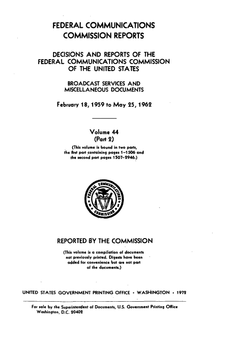 handle is hein.usfed/fccrepfs0046 and id is 1 raw text is: FEDERAL COMMUNICATIONS
COMMISSION REPORTS
DECISIONS AND REPORTS OF THE
FEDERAL COMMUNICATIONS COMMISSION
OF THE UNITED STATES
BROADCAST SERVICES AND
MISCELLANEOUS DOCUMENTS
February 18, 1959 to May 25, 1962
Volume 44
(Part 2)
(This volume is bound in two parts,
the first part containing pages 1-1506 and
the second part pages 1507-2946.)

REPORTED BY THE COMMISSION
(This volume is a compilation of documents
not previously printed. Digests have been
added for convenience but are not part
of the documents.)
UNITED STATES GOVERNMENT PRINTING OFFICE  WASHINGTON                 1972
For sale by the Superintendent of Documents, U.S. Government Printing Office
Washington, D.C. 20402


