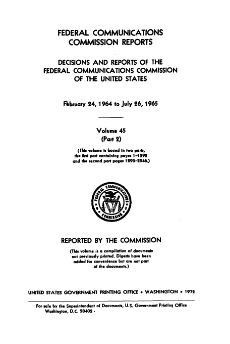 handle is hein.usfed/fccrepfs0048 and id is 1 raw text is: FEDERAL COMMUNICATIONS
COMMISSION REPORTS

DECISIONS AND REPORTS OF THE
FEDERAL COMMUNICATIONS COMMISSION
OF THE UNITED STATES

Fkbeuary 24, 1964 to July 26, 1965
Volume 45
(Part 2)
(This volume Is bound in two parts,
the first part containing pages 1-1292
and the second part pages 1293-2546.)

REPORTED BY THE COMMISSION
(This volume is a compilation of documents
not previously printed. Digests have been
added For convenience but are not part
of the documents.)
UNITED STATES GOVERNMENT PRINTING OFFICE * WASHINGTON * 1972
For satle by the Superintendent of Documents, U.S. Government Printing Office
Washington, D.C. 20402.



