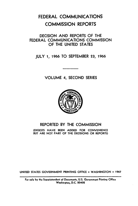handle is hein.usfed/fccrepfss0004 and id is 1 raw text is: FEDERAL COMMUNICATIONS
COMMISSION REPORTS
DECISION AND REPORTS OF THE
FEDERAL COMMUNICATIONS COMMISSION
OF THE UNITED STATES
JULY 1, 1966 TO SEPTEMBER 23, 1966
VOLUME 4, SECOND SERIES

REPORTED BY THE COMMISSION
(DIGESTS HAVE BEEN      ADDED     FOR   CONVENIENCE
BUT ARE NOT PART OF THE DECISIONS OR REPORTS)
UNITED STATES GOVERNMENT PRINTING OFFICE e WASHINGTON * 1967
For sale by the Superintendent of Documents, U.S. Government Printing Office
Washington, D.C. 20402


