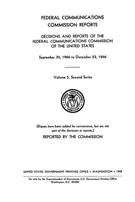 handle is hein.usfed/fccrepfss0005 and id is 1 raw text is: FEDERAL COMMUNICATIONS
COMMISSION REPORTS
DECISIONS AND REPORTS OF THE
FEDERAL COMMUNICATIONS COMMISSION
OF THE UNITED STATES
Septembei '30, 1966 to December 23, 1966
Volume 5, Second Series

(Digests have been added for convenience, but are not
part oF the decisions or reports.)
REPORTED BY THE COMMISSION
UNITED STATES GOVERNMENT PRINTING OFFICE * WASHINGTON * 1968
For sale by the Superintendent of Documents, U.S. Government Printing Office
Washington, D.C. 20402


