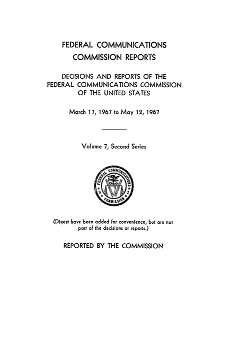 handle is hein.usfed/fccrepfss0007 and id is 1 raw text is: FEDERAL COMMUNICATIONS

COMMISSION REPORTS
DECISIONS AND REPORTS OF THE
FEDERAL COMMUNICATIONS COMMISSION
OF THE UNITED STATES
March 17, 1967 to May 12, 1967
Volume 7, Second Series

(Digest have been added for convenience, but are not
part of the decisions or reports.)
REPORTED BY THE COMMISSION


