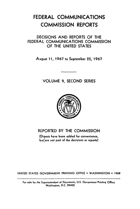 handle is hein.usfed/fccrepfss0009 and id is 1 raw text is: FEDERAL COMMUNICATIONS
COMMISSION REPORTS
DECISIONS AND REPORTS OF THE
FEDERAL COMMUNICATIONS COMMISSION
OF THE UNITED STATES
August 11, 1967 to September 22, 1967
VOLUME 9, SECOND SERIES

REPORTED BY THE COMMISSION
(Digests have been added for convenience,
butare not part of the decisions or reports)
UNITED STATES GOVERNMENT PRINTING OFFICE * WASHINGTON o 1968
For sale by the Superintendent of Documents, U.S. Government Printing Office
Washington, D.C. 20402


