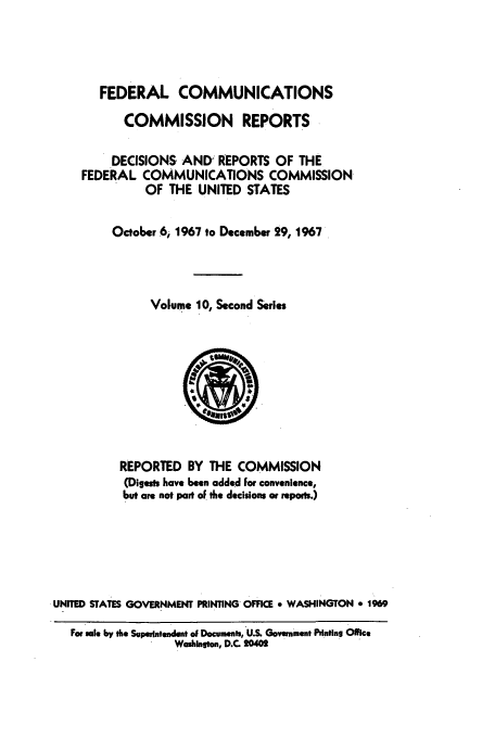 handle is hein.usfed/fccrepfss0010 and id is 1 raw text is: FEDERAL COMMUNICATIONS
COMMISSION REPORTS
DECISIONS AND REPORTS OF THE
FEDERAL COMMUNICATIONS COMMISSION
OF THE UNITED STATES
October 6, 1967 to December 29, 1967
Volume 10, Second Series

REPORTED BY THE COMMISSION
(Digests have been added For convenience,
but are not part of the decisions or reports.)
UNITED STATES GOVERNMENT PRINTING OFFICE * WASHINGTON * 1969
For sale by the Sopetenrendent of Documents, U.S. Govenment Prntins Office
Wahilnton, D.C. 20402


