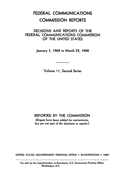 handle is hein.usfed/fccrepfss0011 and id is 1 raw text is: FEDERAL COMMUNICATIONS
COMMISSION REPORTS
DECISIONS AND REPORTS OF THE
FEDERAL COMMUNICATIONS COMMISSION
OF THE UNITED STATES
January 5, 1968 to March 22, 1968
Volume 11, Second Series
REPORTED BY THE COMMISSION
(Digests have been added for convenience,
but are not part of the decisions or reports.)
UNITED STATES GOVERNMENT PRINTING OFFICE e WASHINGTON * 1969
For sale by the Superintendent of Documents, U.S. Government Printing Office
Washington, D.C.


