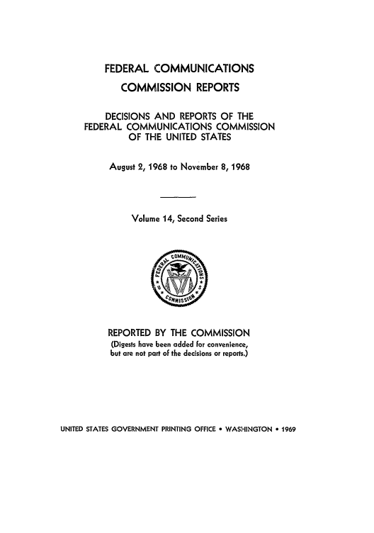 handle is hein.usfed/fccrepfss0014 and id is 1 raw text is: FEDERAL COMMUNICATIONS
COMMISSION REPORTS
DECISIONS AND REPORTS OF THE
FEDERAL COMMUNICATIONS COMMISSION
OF THE UNITED STATES
August 2, 1968 to November 8, 1968
Volume 14, Second Series

REPORTED BY THE COMMISSION
(Digests have been added for convenience,
but are not part of the decisions or reports.)

UNITED STATES GOVERNMENT PRINTING OFFICE 9 WASHINGTON e 1969


