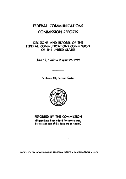handle is hein.usfed/fccrepfss0018 and id is 1 raw text is: FEDERAL COMMUNICATIONS
COMMISSION REPORTS
DECISIONS AND REPORTS OF THE
FEDERAL COMMUNICATIONS COMMISSION
OF THE UNITED STATES
June 13, 1969 to August 29, 1969
Volume 18, Second Series

REPORTED BY THE COMMISSION
(Digests have been added For convenience,
but are not part oF the decisions or reports.)

UNITED STATES GOVERNMENT PRINTING OFFICE e WASHINGTON 9 1970


