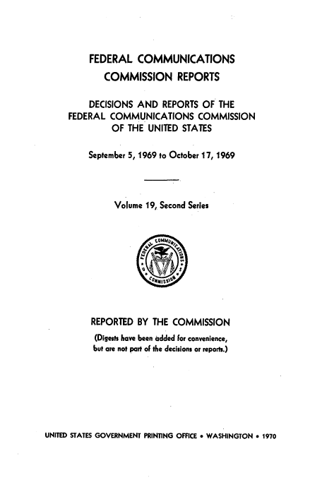 handle is hein.usfed/fccrepfss0019 and id is 1 raw text is: FEDERAL COMMUNICATIONS
COMMISSION REPORTS
DECISIONS AND REPORTS OF THE
FEDERAL COMMUNICATIONS COMMISSION
OF THE UNITED STATES
September 5, 1969 to October 17, 1969
Volume 19, Second Series

REPORTED BY THE COMMISSION
(Digests have been added For convenience,
but are not part oF the decisions or reports.)

UNITED STATES GOVERNMENT PRINTING OFFICE 9 WASHINGTON * 1970



