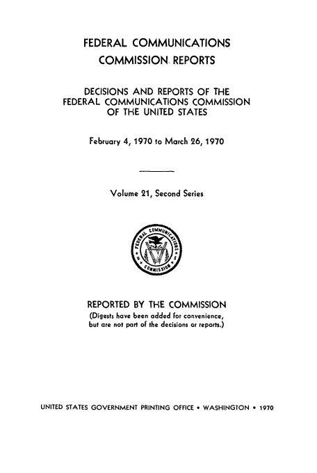 handle is hein.usfed/fccrepfss0021 and id is 1 raw text is: FEDERAL COMMUNICATIONS

COMMISSION. REPORTS
DECISIONS AND REPORTS OF THE
FEDERAL COMMUNICATIONS COMMISSION
OF THE UNITED STATES
February 4, 1970 to March 26, 1970
Volume 21, Second Series
REPORTED BY THE COMMISSION
(Digests have been added for convenience,
but are not part of the decisions or reports.)

UNITED STATES GOVERNMENT PRINTING OFFICE 9 WASHINGTON , 1970


