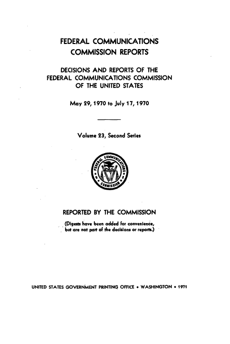 handle is hein.usfed/fccrepfss0023 and id is 1 raw text is: FEDERAL COMMUNICATIONS
COMMISSION REPORTS
DECISIONS AND REPORTS OF THE
FEDERAL COMMUNICATIONS COMMISSION
OF THE UNITED STATES
May 29,1970 to July 17, 1970
Volume 23, Second Series

REPORTED BY THE COMMISSION
(Digests have been added for convenience,
but are not part of the decisions or repors.)

UNITED STATES GOVERNMENT PRINTING OFFICE * WASHINGTON * 1971


