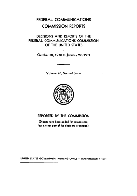 handle is hein.usfed/fccrepfss0026 and id is 1 raw text is: FEDERAL COMMUNICATIONS
COMMISSION REPORTS
DECISIONS AND REPORTS OF THE
FEDERAL COMMUNICATIONS COMMISSION
OF THE UNITED STATES
October 30, 1970 to January 22, 1971
Volume 26, Second Series
REPORTED BY THE COMMISSION
(Digests have been added For convenience,
but are not part of the decisions or reports.)

UNITED STATES GOVERNMENT PRINTING OFFICE 9 WASHINGTON 9 1971


