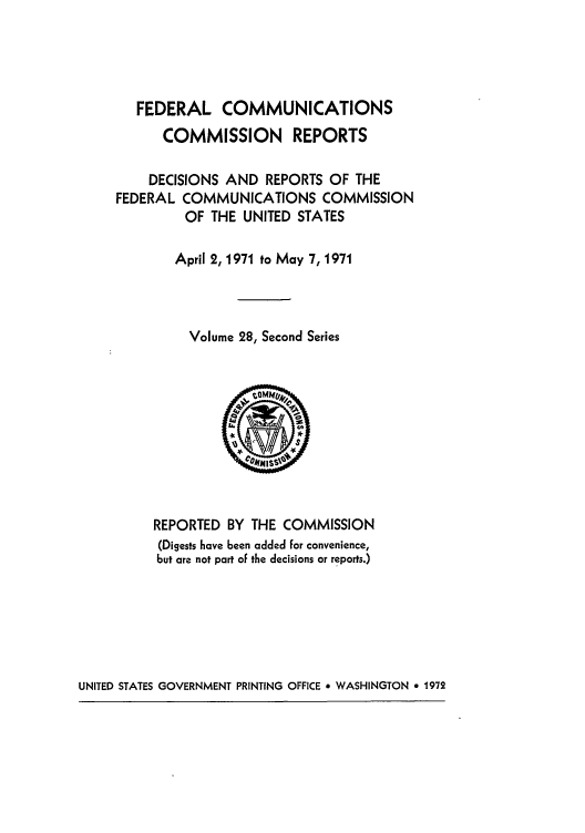 handle is hein.usfed/fccrepfss0028 and id is 1 raw text is: FEDERAL COMMUNICATIONS
COMMISSION REPORTS
DECISIONS AND REPORTS OF THE
FEDERAL COMMUNICATIONS COMMISSION
OF THE UNITED STATES
April 2, 1971 to May 7, 1971
Volume 28, Second Series
REPORTED BY THE COMMISSION
(Digests have been added for convenience,
but are not part of the decisions or reports.)

UNITED STATES GOVERNMENT PRINTING OFFICE * WASHINGTON e 1972


