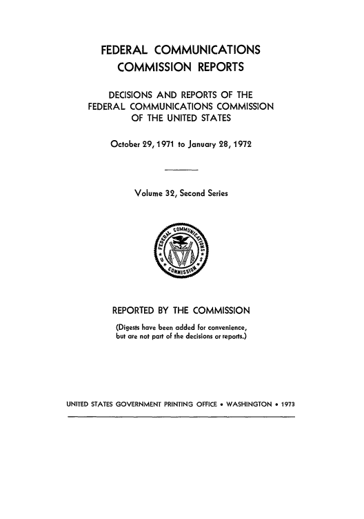 handle is hein.usfed/fccrepfss0032 and id is 1 raw text is: FEDERAL COMMUNICATIONS
COMMISSION REPORTS
DECISIONS AND REPORTS OF THE
FEDERAL COMMUNICATIONS COMMISSION
OF THE UNITED STATES
October 29, 1971 to January 28, 1972
Volume 32, Second Series

REPORTED BY THE COMMISSION
(Digests have been added for convenience,
but are not part of the decisions or reports.)

UNITED STATES GOVERNMENT PRINTING OFFICE 9 WASHINGTON * 1973


