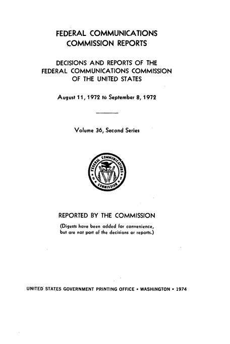 handle is hein.usfed/fccrepfss0036 and id is 1 raw text is: FEDERAL COMMUNICATIONS
COMMISSION REPORTS
DECISIONS-AND REPORTS OF THE
FEDERAL COMMUNICATIONS COMMISSION
OF THE UNITED STATES
August 11, 1972 to September 8, 1972
Volume 36, .Second Series

REPORTED BY THE COMMISSION
(Digests have been added for convenience,
but are not part of the decisions or reports.)

UNITED STATES GOVERNMENT PRINTING OFFICE  WASHINGTON - 1974


