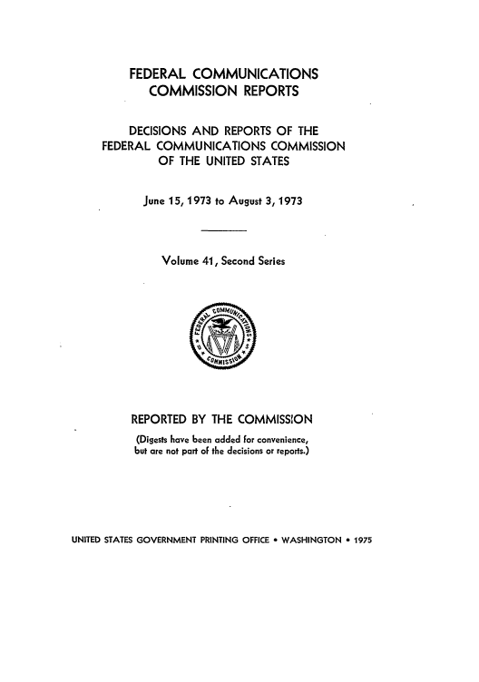 handle is hein.usfed/fccrepfss0041 and id is 1 raw text is: FEDERAL COMMUNICATIONS
COMMISSION REPORTS
DECISIONS AND REPORTS OF THE
FEDERAL COMMUNICATIONS COMMISSION
OF THE UNITED STATES
June 15, 1973 to August 3, 1973
Volume 41, Second Series

REPORTED BY THE COMMISSION
(Digests have been added for convenience,
but are not part of the decisions or reports.)

UNITED STATES GOVERNMENT PRINTING OFFICE a WASHINGTON * 1975


