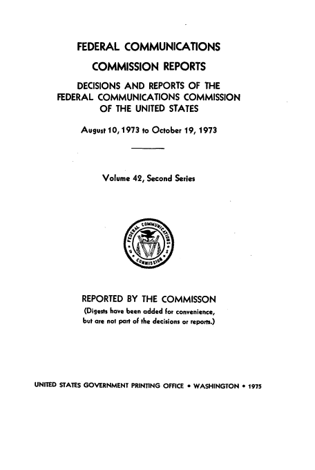 handle is hein.usfed/fccrepfss0042 and id is 1 raw text is: FEDERAL COMMUNICATIONS
COMMISSION REPORTS
DECISIONS AND REPORTS OF THE
FEDERAL COMMUNICATIONS COMMISSION
OF THE UNITED STATES
August 10, 1973 to October 19, 1973
Volume 42, Second Series

REPORTED BY THE COMMISSON
(Digests have been added for convenience,
but are not part of the decisions or reports.)

UNITED STATES GOVERNMENT PRINTING OFFICE * WASHINGTON 0 1975


