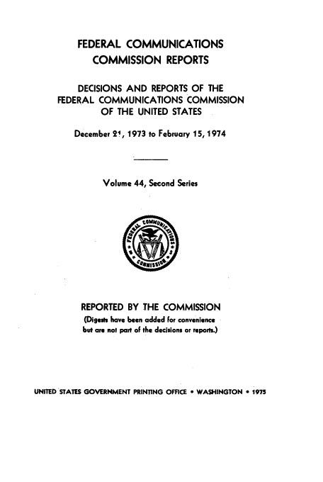 handle is hein.usfed/fccrepfss0044 and id is 1 raw text is: FEDERAL COMMUNICATIONS
COMMISSION REPORTS
DECISIONS AND REPORTS OF THE
FEDERAL COMMUNICATIONS COMMISSION
OF THE UNITED STATES
December 21, 1973 to February 15, 1974
Volume 44, Second Series

REPORTED BY THE COMMISSION
(Digests have been added For convenience
but are not part oF the decisions or reports.)

UNITED STATES GOVERNMENT PRINTING OFFICE e WASHINGTON 0 1975



