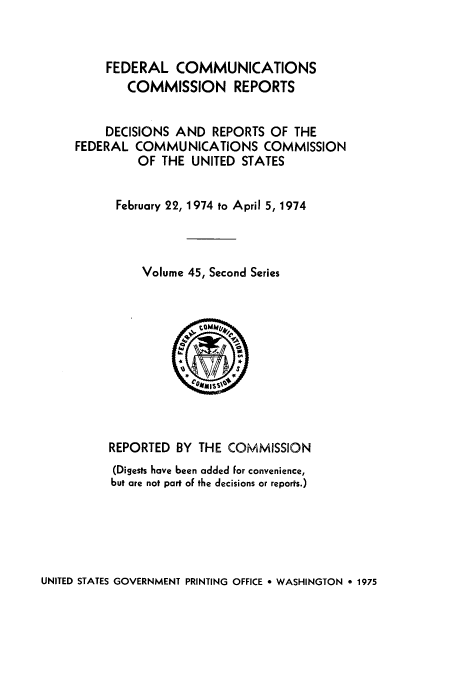 handle is hein.usfed/fccrepfss0045 and id is 1 raw text is: FEDERAL COMMUNICATIONS
COMMISSION REPORTS
DECISIONS AND REPORTS OF THE
FEDERAL COMMUNICATIONS COMMISSION
OF THE UNITED STATES
February 22, 1974 to April 5, 1974
Volume 45, Second Series
REPORTED BY THE COMMISSION
(Digests have been added for convenience,
but are not part oF the decisions or reports.)

UNITED STATES GOVERNMENT PRINTING OFFICE * WASHINGTON * 1975


