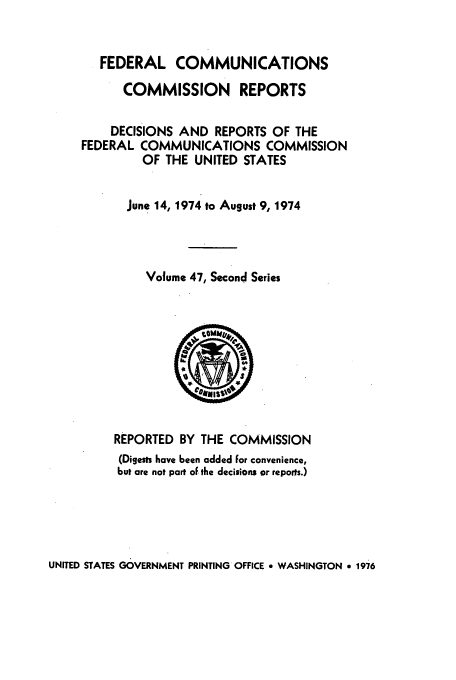 handle is hein.usfed/fccrepfss0047 and id is 1 raw text is: FEDERAL COMMUNICATIONS
COMMISSION REPORTS
DECISIONS AND REPORTS OF THE
FEDERAL COMMUNICATIONS COMMISSION
OF THE UNITED STATES
June 14, 1974 to August 9, 1974
Volume 47, Second Series

REPORTED BY THE COMMISSION
(Digests have been added For convenience,
but are not part of the decisions or reports.)

UNITED STATES GOVERNMENT PRINTING OFFICE * WASHINGTON a 1976


