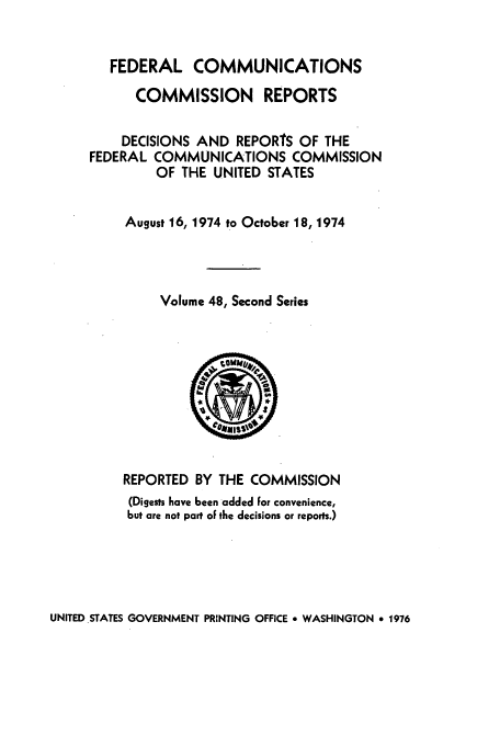 handle is hein.usfed/fccrepfss0048 and id is 1 raw text is: FEDERAL COMMUNICATIONS
COMMISSION REPORTS
DECISIONS AND REPORTS OF THE
FEDERAL COMMUNICATIONS COMMISSION
OF THE UNITED STATES
August 16, 1974 to October 18, 1974
Volume 48, Second Series

REPORTED BY THE COMMISSION
(Digests have been added For convenience,
but are not part of the decisions or reports.)

UNITED.STATES GOVERNMENT PRINTING OFFICE * WASHINGTON 9 1976


