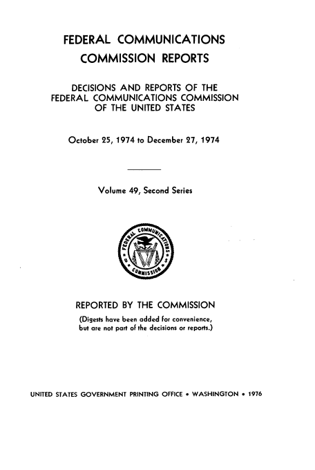 handle is hein.usfed/fccrepfss0049 and id is 1 raw text is: FEDERAL COMMUNICATIONS
COMMISSION REPORTS
DECISIONS AND REPORTS OF THE
FEDERAL COMMUNICATIONS COMMISSION
OF THE UNITED STATES
October 25, 1974 to December 27, 1974
Volume 49, Second Series

REPORTED BY THE COMMISSION
(Digests have been added For convenience,
but are not part oF the decisions or reports.)

UNITED STATES GOVERNMENT PRINTING OFFICE o WASHINGTON e 1976


