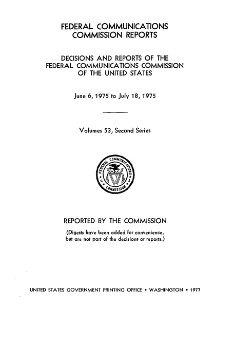 handle is hein.usfed/fccrepfss0053 and id is 1 raw text is: FEDERAL COMMUNICATIONS
COMMISSION REPORTS
DECISIONS AND REPORTS OF THE
FEDERAL COMMUNICATIONS COMMISSION
OF THE UNITED STATES
June 6, 1975 to July 18, 1975
Volumes 53, Second Series
REPORTED BY THE COMMISSION
(Digests have been added for convenience,
but are not part of the decisions or reports.)

UNITED STATES GOVERNMENT PRINTING OFFICE * WASHINGTON e 1977


