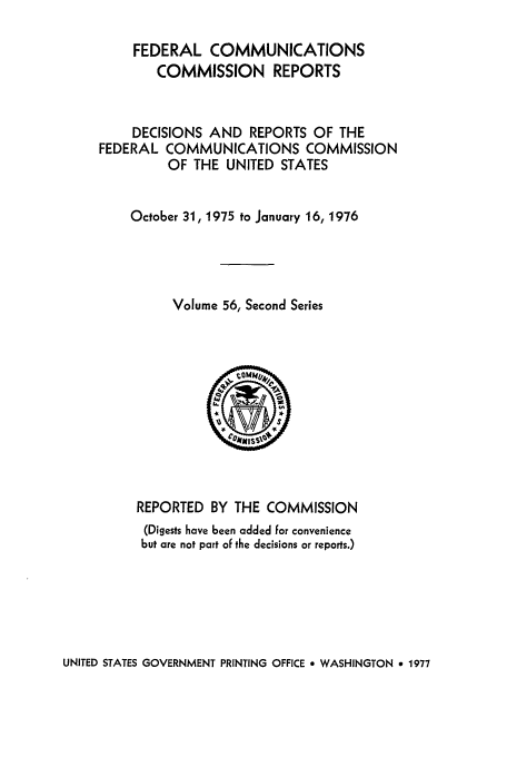 handle is hein.usfed/fccrepfss0056 and id is 1 raw text is: FEDERAL COMMUNICATIONS
COMMISSION REPORTS
DECISIONS AND REPORTS OF THE
FEDERAL COMMUNICATIONS COMMISSION
OF THE UNITED STATES
October 31, 1975 to January 16, 1976
Volume 56, Second Series

REPORTED BY THE COMMISSION
(Digests have been added for convenience
but are not part of the decisions or reports.)

UNITED STATES GOVERNMENT PRINTING OFFICE * WASHINGTON 9 1977


