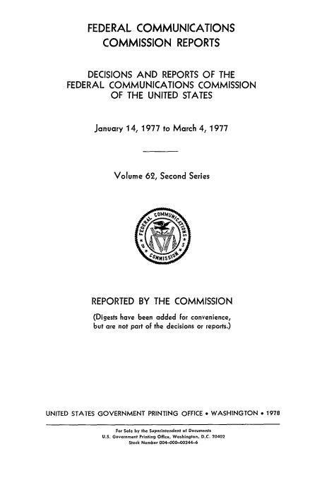 handle is hein.usfed/fccrepfss0062 and id is 1 raw text is: FEDERAL COMMUNICATIONS
COMMISSION REPORTS
DECISIONS AND REPORTS OF THE
FEDERAL COMMUNICATIONS COMMISSION
OF THE UNITED STATES
January 14, 1977 to March 4, 1977
Volume 62, Second Series
REPORTED BY THE COMMISSION
(Digests have been added for convenience,
but are not part of the decisions or reports.)
UNITED STATES GOVERNMENT PRINTING OFFICE * WASHINGTON * 1978
For Sale by the Superintendent of Documents
U.S. Government Printing Office, Washington, D.C. 20402
Stock Number 004-000-00344-6


