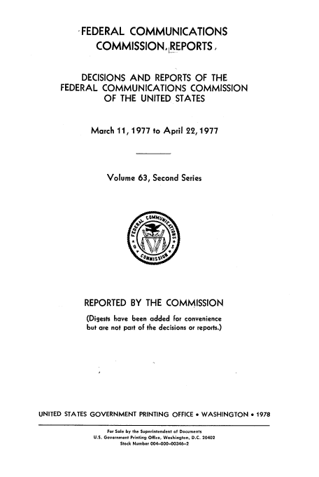 handle is hein.usfed/fccrepfss0063 and id is 1 raw text is: * FEDERAL COMMUNICATIONS
COMMISSION, LEPORTS.
DECISIONS AND REPORTS OF THE
FEDERAL COMMUNICATIONS COMMISSION
OF THE UNITED STATES
March 11, 1977 to April 22, 1977
Volume 63, Second Series

REPORTED BY THE COMMISSION
(Digests have been added for convenience
but are not part of the decisions or reports.)
UNITED STATES GOVERNMENT PRINTING OFFICE * WASHINGTON * 1978
For Sale by the Superintendent of Documents
U.S. Government Printing Office, Washington, D.C. 20402
Stock Number 004-000-00346-2


