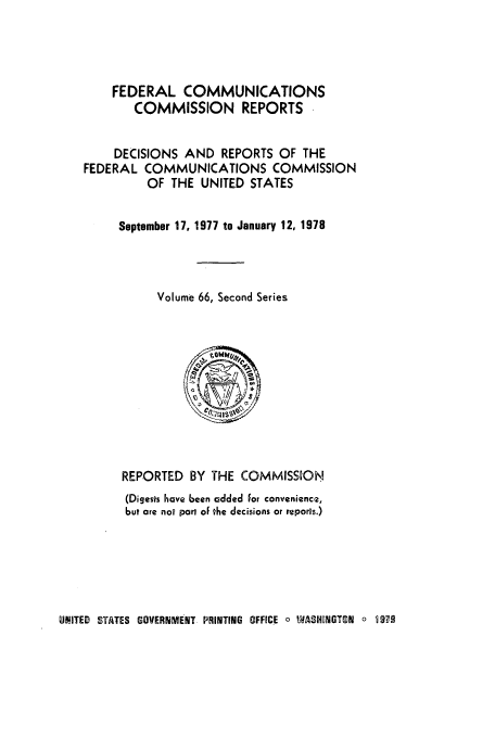 handle is hein.usfed/fccrepfss0066 and id is 1 raw text is: FEDERAL COMMUNICATIONS
COMMISSION REPORTS
DECISIONS AND REPORTS OF THE
FEDERAL COMMUNICATIONS COMMISSION
OF THE UNITED STATES
September 17, 1977 to January 12, 1978
Volume 66, Second Series

REPORTED BY THE COMMISSION
(Digests have been added For convenience,
but are not part oF the decisions or reports.)

UNITED STATES GOVERNMENT PRINTING OFFICE o WASHENGTON o 9VO


