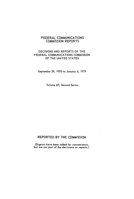 handle is hein.usfed/fccrepfss0069 and id is 1 raw text is: FEDERAL COMMUNICATIONS
COMMISSION REPORTS
DECISIONS AND REPORTS OF THE
FEDERAL COMMUNICATIONS COMMISSION
OF THE UNITED STATES
September 29, 1978 to January 4, 1979
Volume 69, S-econd Series
REPORTED BY THE COMMISSION
(Digests have been added for convenience,
but are not part of the decisions or reports.)


