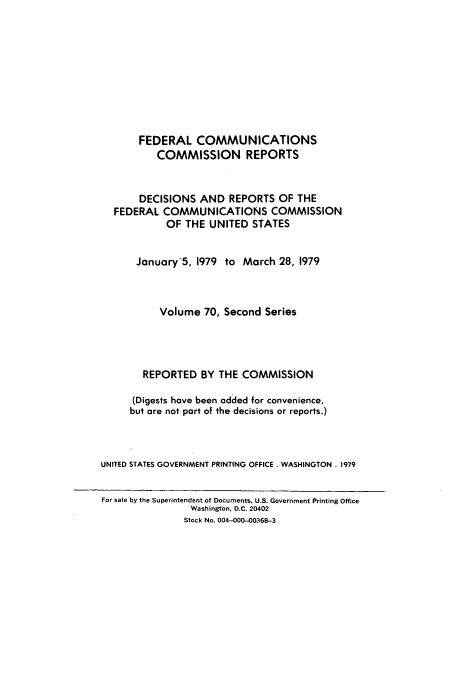 handle is hein.usfed/fccrepfss0070 and id is 1 raw text is: FEDERAL COMMUNICATIONS
COMMISSION REPORTS
DECISIONS AND REPORTS OF THE
FEDERAL COMMUNICATIONS COMMISSION
OF THE UNITED STATES
January'5, 1979 to March 28, 1979
Volume 70, Second Series
REPORTED BY THE COMMISSION
(Digests have been added for convenience,
but are not part of the decisions or reports.)
UNITED STATES GOVERNMENT PRINTING OFFICE . WASHINGTON . 1979
For sale by the Superintendent of Documents, U.S. Government Printing Office
Washington, D.C. 20402
Stock No. 004-000-00368-3



