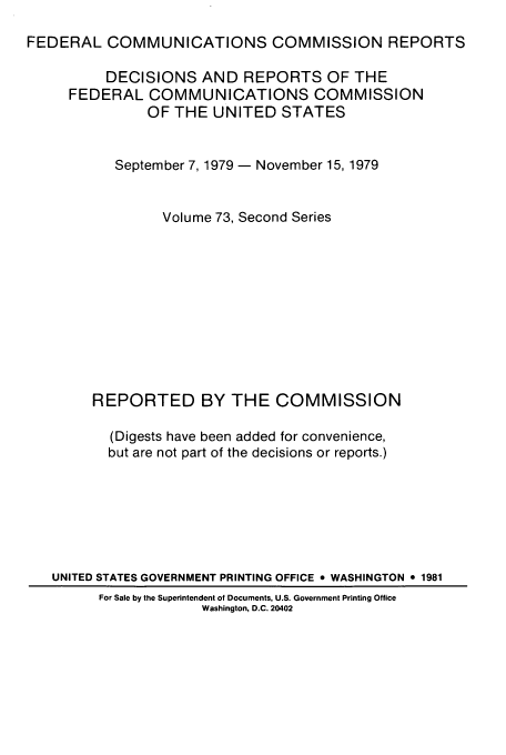 handle is hein.usfed/fccrepfss0073 and id is 1 raw text is: FEDERAL COMMUNICATIONS COMMISSION REPORTS
DECISIONS AND REPORTS OF THE
FEDERAL COMMUNICATIONS COMMISSION
OF THE UNITED STATES
September 7, 1979 - November 15, 1979
Volume 73, Second Series
REPORTED BY THE COMMISSION
(Digests have been added for convenience,
but are not part of the decisions or reports.)
UNITED STATES GOVERNMENT PRINTING OFFICE * WASHINGTON o 1981
For Sale by the Superintendent of Documents, U.S. Government Printing Office
Washington, D.C. 20402


