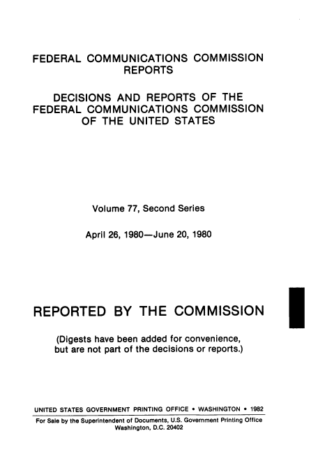 handle is hein.usfed/fccrepfss0077 and id is 1 raw text is: FEDERAL COMMUNICATIONS COMMISSION
REPORTS
DECISIONS AND REPORTS OF THE
FEDERAL COMMUNICATIONS COMMISSION
OF THE UNITED STATES
Volume 77, Second Series
April 26, 1980-June 20, 1980

REPORTED

BY THE COMMISSION

(Digests have been added for convenience,
but are not part of the decisions or reports.)
UNITED STATES GOVERNMENT PRINTING OFFICE * WASHINGTON e 1982
For Sale by the Superintendent of Documents, U.S. Government Printing Office
Washington, D.C. 20402


