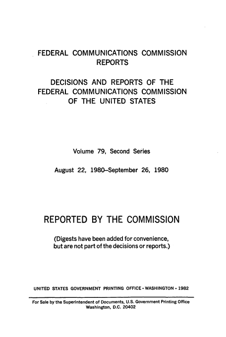 handle is hein.usfed/fccrepfss0079 and id is 1 raw text is: FEDERAL COMMUNICATIONS COMMISSION
REPORTS
DECISIONS AND REPORTS OF THE
FEDERAL COMMUNICATIONS COMMISSION
OF THE UNITED STATES
Volume 79, Second Series
August 22, 1980-September 26, 1980
REPORTED BY THE COMMISSION
(Digests have been added for convenience,
but are not part of the decisions or reports.)
UNITED STATES GOVERNMENT PRINTING OFFICE -WASHINGTON  1982
For Sale by the Superintendent of Documents, U.S. Government Printing Office
Washington, D.C. 20402



