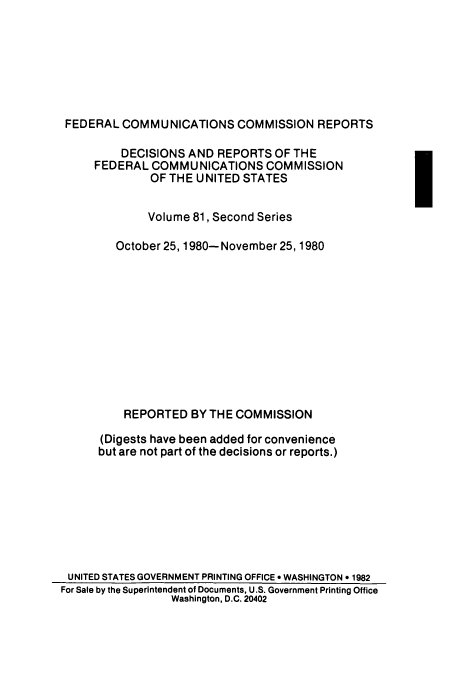 handle is hein.usfed/fccrepfss0081 and id is 1 raw text is: FEDERAL COMMUNICATIONS COMMISSION REPORTS
DECISIONS AND REPORTS OF THE
FEDERAL COMMUNICATIONS COMMISSION
OF THE UNITED STATES
Volume 81, Second Series
October 25, 1980- November 25, 1980
REPORTED BY THE COMMISSION
(Digests have been added for convenience
but are not part of the decisions or reports.)
UNITED STATES GOVERNMENT PRINTING OFFICE 9 WASHINGTON * 1982
For Sale by the Superintendent of Documents, U.S. Government Printing Office
Washington, D.C. 20402


