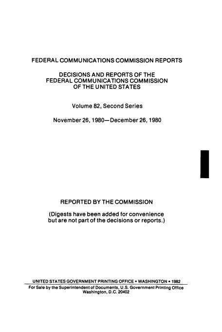 handle is hein.usfed/fccrepfss0082 and id is 1 raw text is: FEDERAL COMMUNICATIONS COMMISSION REPORTS
DECISIONS AND REPORTS OF THE
FEDERAL COMMUNICATIONS COMMISSION
OF THE UNITED STATES
Volume 82, Second Series
November 26, 1980- December 26, 1980

I

REPORTED BY THE COMMISSION

(Digests have been added for convenience
but are not part of the decisions or reports.)
UNITED STATES GOVERNMENT PRINTING OFFICE e WASHINGTON * 1982
For Sale by the Superintendent of Documents, U.S. Government Printing Office
Washington, D.C. 20402


