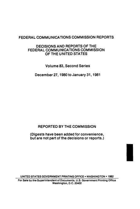 handle is hein.usfed/fccrepfss0083 and id is 1 raw text is: FEDERAL COMMUNICATIONS COMMISSION REPORTS
DECISIONS AND REPORTS OF THE
FEDERAL COMMUNICATIONS COMMISSION
OF THE UNITED STATES
Volume 83, Second Series
December 27, 1980 to January 31, 1981
REPORTED BY THE COMMISSION
(Digests have been added for convenience,
but are not part of the decisions or reports.)

UNITED STATES GOVERNMENT PRINTING OFFICE * WASHINGTON o 1982
For Sale by the Superintendent of Documents, U.S. Government Printing Office
Washington, D.C. 20402


