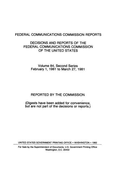 handle is hein.usfed/fccrepfss0084 and id is 1 raw text is: FEDERAL COMMUNICATIONS COMMISSION REPORTS
DECISIONS AND REPORTS OF THE
FEDERAL COMMUNICATIONS COMMISSION
OF THE UNITED STATES
Volume 84, Second Series
February 1, 1981 to March 27, 1981
REPORTED BY THE COMMISSION
(Digests have been added for convenience,
but are not part of the decisions or reports.)
UNITED STATES GOVERNMENT PRINTING OFFICE * WASHINGTON * 1982
For Sale by the Superintendent of Documents, U.S. Government Printing Office
Washington, D.C. 20402


