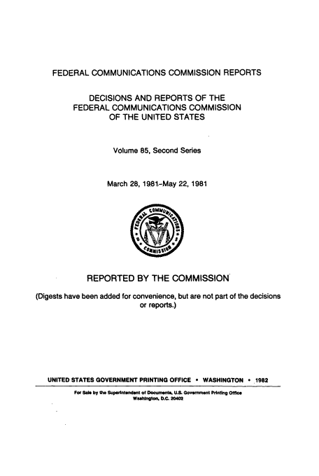 handle is hein.usfed/fccrepfss0085 and id is 1 raw text is: FEDERAL COMMUNICATIONS COMMISSION REPORTS
DECISIONS AND REPORTS OF THE
FEDERAL COMMUNICATIONS COMMISSION
OF THE UNITED STATES
Volume 85, Second Series
March 28, 1981-May 22, 1981
REPORTED BY THE COMMISSION
(Digests have been added for convenience, but are not part of the decisions
or reports.)
UNITED STATES GOVERNMENT PRINTING OFFICE * WASHINGTON o .1982
For Sale by the Superintendent of Documents. US. Government Printing Office
WsshingtoN D.C. 20402


