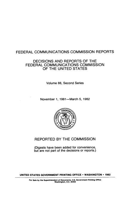 handle is hein.usfed/fccrepfss0088 and id is 1 raw text is: FEDERAL COMMUNICATIONS COMMISSION REPORTS
DECISIONS AND REPORTS OF THE
FEDERAL COMMUNICATIONS COMMISSION
OF THE UNITED STATES
Volume 88, Second Series
November 1, 1981-March 5, 1982

REPORTED BY THE COMMISSION
(Digests have been added for convenience,
but are not part of the decisions or reports.)
UNITED STATES GOVERNMENT PRINTING OFFICE  WASHINGTON  1982
For Sale by the Superintendent of Documents, U.S. Government Printing Office
Washington, D.C. 20402


