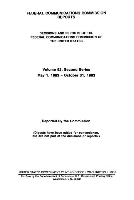 handle is hein.usfed/fccrepfss0092 and id is 1 raw text is: FEDERAL COMMUNICATIONS COMMISSION
REPORTS
DECISIONS AND REPORTS OF THE
FEDERAL COMMUNICATIONS COMMISSION OF
THE UNITED STATES
Volume 92, Second Series
May 1, 1983 - October 31, 1983
Reported By the Commission
(Digests have been added for convenience,
but are not part of the decisions or reports.)
UNITED STATES GOVERNMENT PRINTING OFFICE * WASHINGTON  1985
For Sale by the Superintendent of Documents, U.S. Government Printing Office
Washinaton, D.C. 20402


