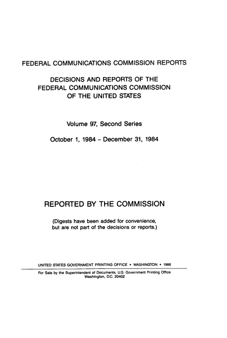 handle is hein.usfed/fccrepfss0097 and id is 1 raw text is: FEDERAL COMMUNICATIONS COMMISSION REPORTS
DECISIONS AND REPORTS OF THE
FEDERAL COMMUNICATIONS COMMISSION
OF THE UNITED STATES
Volume 97, Second Series
October 1, 1984 - December 31, 1984
REPORTED BY THE COMMISSION
(Digests have been added for convenience,
but are not part of the decisions or reports.)
UNITED STATES GOVERNMENT PRINTING OFFICE - WASHINGTON * 1986
For Sale by the Superintendent of Documents, U.S. Government Printing Office
Washington, D.C. 20402


