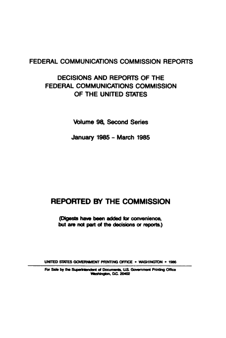 handle is hein.usfed/fccrepfss0098 and id is 1 raw text is: FEDERAL COMMUNICATIONS COMMISSION REPORTS
DECISIONS AND REPORTS OF THE
FEDERAL COMMUNICATIONS COMMISSION
OF THE UNITED STATES
Volume 98, Second Series
January 1985 - March 1985
REPORTED BY THE COMMISSION
(Digests have been added for convenience,
but am not pal of the decisions or report)
UNITED SlaES GOERNMENT PRINTING OFFICE e WASHINGTON * 1986
Fbr Sao by tho Spdwkrdw d Doctmuita. US Goverment Pfti, Office
W1fshfiblm =1 2D02


