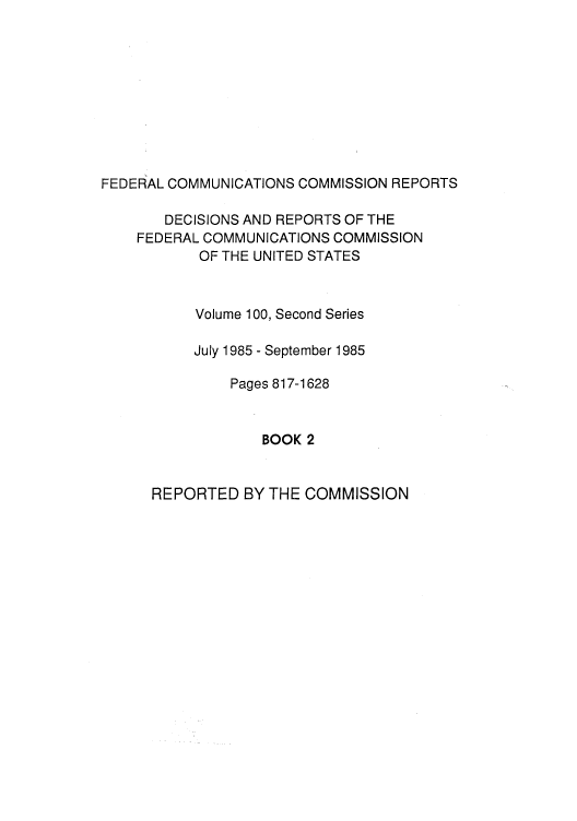 handle is hein.usfed/fccrepfss0101 and id is 1 raw text is: FEDERAL COMMUNICATIONS COMMISSION REPORTS
DECISIONS AND REPORTS OF THE
FEDERAL COMMUNICATIONS COMMISSION
OF THE UNITED STATES
Volume 100, Second Series
July 1985 - September 1985
Pages 817-1628
BOOK 2

REPORTED BY THE COMMISSION


