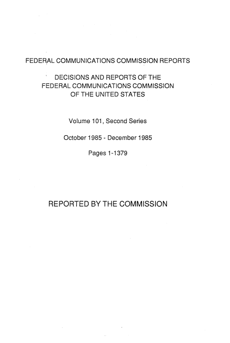 handle is hein.usfed/fccrepfss0102 and id is 1 raw text is: FEDERAL COMMUNICATIONS COMMISSION REPORTS
DECISIONS AND REPORTS OF THE
FEDERAL COMMUNICATIONS COMMISSION
OF THE UNITED STATES
Volume 101, Second Series
October 1985 - December 1985
Pages 1-1379

REPORTED BY THE COMMISSION


