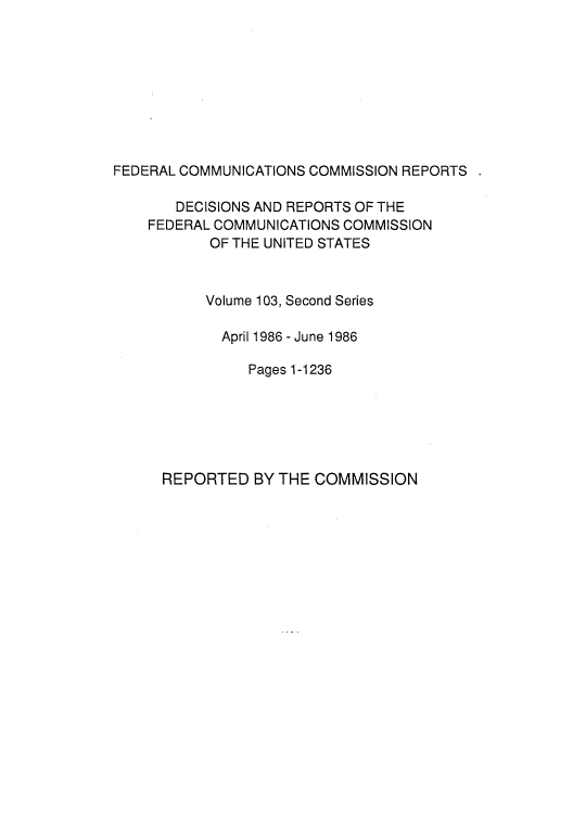 handle is hein.usfed/fccrepfss0105 and id is 1 raw text is: FEDERAL COMMUNICATIONS COMMISSION REPORTS

DECISIONS AND REPORTS OF THE
FEDERAL COMMUNICATIONS COMMISSION
OF THE UNITED STATES
Volume 103, Second Series
April 1986 - June 1986
Pages 1-1236

REPORTED BY THE COMMISSION


