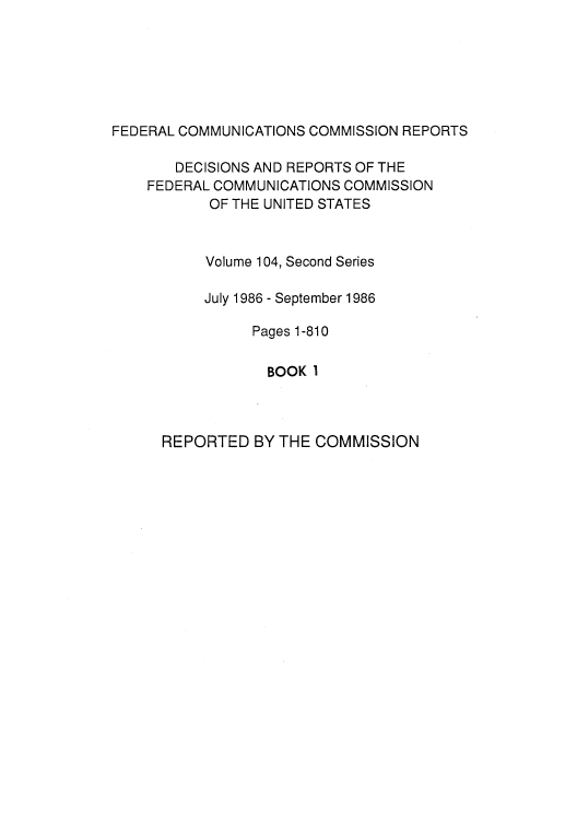 handle is hein.usfed/fccrepfss0106 and id is 1 raw text is: FEDERAL COMMUNICATIONS COMMISSION REPORTS
DECISIONS AND REPORTS OF THE
FEDERAL COMMUNICATIONS COMMISSION
OF THE UNITED STATES
Volume 104, Second Series
July 1986 - September 1986
Pages 1-810
BOOK I

REPORTED BY THE COMMISSION


